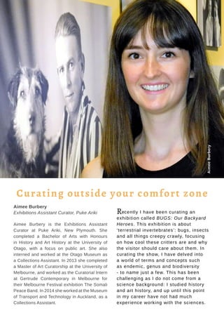 Tauhere | Connections, Issue 1, May 2016. 32
Aimee Burbery
Exhibitions Assistant Curator, Puke Ariki
Aimee Burbery is the Exhibitions Assistant
Curator at Puke Ariki, New Plymouth. She
completed a Bachelor of Arts with Honours
in History and Art History at the University of
Otago, with a focus on public art. She also
interned and worked at the Otago Museum as
a Collections Assistant. In 2013 she completed
a Master of Art Curatorship at the University of
Melbourne, and worked as the Curatorial Intern
at Gertrude Contemporary in Melbourne for
their Melbourne Festival exhibition The Somali
Peace Band. In 2014 she worked at the Museum
of Transport and Technology in Auckland, as a
Collections Assistant.
Recently I have been curating an
exhibition called BUGS: Our Backyard
Heroes. This exhibition is about
‘terrestrial invertebrates’: bugs, insects
and all things creepy crawly, focusing
on how cool these critters are and why
the visitor should care about them. In
curating the show, I have delved into
a world of terms and concepts such
as endemic, genus and biodiversity
- to name just a few. This has been
challenging as I do not come from a
science background: I studied history
and art history, and up until this point
in my career have not had much
experience working with the sciences.
Curating outside your comfort zone
AimeeBurbery
 