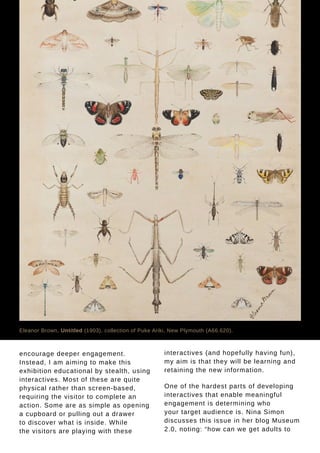 Tauhere | Connections, Issue 1, May 2016. 35
encourage deeper engagement.
Instead, I am aiming to make this
exhibition educational by stealth, using
interactives. Most of these are quite
physical rather than screen-based,
requiring the visitor to complete an
action. Some are as simple as opening
a cupboard or pulling out a drawer
to discover what is inside. While
the visitors are playing with these
interactives (and hopefully having fun),
my aim is that they will be learning and
retaining the new information.
One of the hardest parts of developing
interactives that enable meaningful
engagement is determining who
your target audience is. Nina Simon
discusses this issue in her blog Museum
2.0, noting: “how can we get adults to
Eleanor Brown, Untitled (1903), collection of Puke Ariki, New Plymouth (A66.620).
 