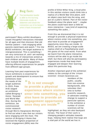 Tauhere | Connections, Issue 1, May 2016. 36
participate? Many exhibit developers
create thoughtful interactives intended
for all ages and then discover that old
familiar pattern – kids engaging while
parents stand back and watch.”1 For the
BUGS exhibition, the target audience is
intergenerational. This is something I
am very conscious of, and I am working
towards a mix of interactives aimed at
both children and adults. Many of these
have multiple levels of engagement,
offering different experiences for people
from different age groups.
Learning from past experiences for
future exhibitions is essential for
growth and development to ensure that
exhibitions meet
the needs of the
target audience.
In 2015, Puke
Ariki staged
an exhibition
called Bringing it
Home: Taranaki
and World War
One. During the
exhibition, we
commissioned
visitor research
through Morris Hargreaves McIntyre
to find out what it was that our visitors
were engaging with the most. The
section of Bringing It Home that
received the highest proportion of
visitor engagement (88%) was the
profile of Elliot Millar King, a local pilot.
In this section visitors could climb into a
replica of a World War One plane, with
an object case built into the wing, and
put on a pilot’s helmet. Part of the visitor
feedback about the plane said “...maybe
the plane could have been a little bit
more interactive. I was kind of expecting
something like audio...”
From this we discovered that it is not
enough to provide a physical experience
where visitors enter into something, you
also have to provide an engagement
opportunity once they are inside. In
BUGS, we are creating a large-scale
replica shell of a Powelliphanta snail:
the giants of the snail world. From what
we learnt from the plane interactive,
visitors will be able to go inside the
shell, but there will also be participatory
experiences inside that keep them
engaged and deepen their learning
about this particular bug.
Another important goal of the exhibition
relates to the concept of the ‘citizen
scientist’. Citizen Scientists are
members of the
public, usually
from non-science
backgrounds, who
volunteer their
time to further
scientific research,
or advocate creating
change to support a
particular species.
In the exhibition a
number of citizen
scientists will be
highlighted, as they are also backyard
heroes. The heart of their work is
changing people’s attitudes towards
bugs, helping them realise that bugs are
a vital part of the world we live in.
The bombardier beetle
is able to mix burning
chemicals inside its
abdomen and shoot the
concoction out of its bottom
when it feels threatened!
“ It is not enough
to provide a physical
experience where visitors
enter into something, you
also have to provide an
engagement opportunity
once they are inside
”
Bug fact:
 
