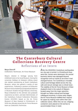 Tauhere | Connections, Issue 1, May 2016. 38
Moya Sherriff
Collections Technician, Air Force Museum
Moya’s interest in heritage sprung from
childhood visits to her local Museum. During the
university holidays (in between milking cows)
she started volunteering at South Canterbury
Museum, where she gained a variety of new
experiences. Following a position at Ashburton
Museum and completing a postgraduate diploma
in Museum Studies through Massey University,
Moya embarked on the ultimate new graduate
experience as Intern, and later Administrator, of
the Canterbury Cultural Collections Recovery
Centre (CCCRC) based at the Air Force
Museum of New Zealand in Christchurch. In
2016 she officially joined the Air Force Museum
team as Collections Technician.
After the 2010/2011 Canterbury earthquakes
our city was in turmoil. In Christchurch lives
were lost, homes were destroyed, the central
business district was damaged beyond
recognition and our world as we knew it had
changed forever. For Canterbury’s movable
culture and heritage dotted across the city,
safe and secure storage was a critical issue.
The stability of the Air Force Museum of New
Zealand’s land in the suburb of Wigram,
located away from the major epicentre
brought our fellow cultural and heritage
colleagues knocking. In those early stages,
the Air Force Museum fulfilled their request
for space by making room within their own
collection stores. When this ran out, shipping
containers were placed on the tarmac to
accommodate those in need.
The Canterbury Cultural
Collections Recovery Centre
Reflections of an Intern
Ray Wootton (Friends of the Nurses Memorial Chapel) and Moya Sherriff (CCCRC Administrator) preparing a
carpet runner for long term storage, until its original home within the Nurses’ Memorial Chapel is restored.
 