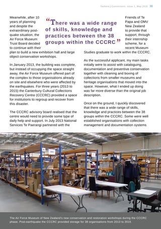 Tauhere | Connections, Issue 1, May 2016. 39
Meanwhile, after 10
years of planning
and despite the
extraordinary post-
quake situation, the
Air Force Museum
Trust Board decided
to continue with their
plan to build a new exhibition hall and large
object conservation workshops.
In January 2013, the building was complete,
but instead of occupying the space straight
away, the Air Force Museum offered part of
the complex to those organisations already
on site and elsewhere who were affected by
the earthquakes. For three years (2013 to
2015) the Canterbury Cultural Collections
Recovery Centre (CCCRC) provided a space
for institutions to regroup and recover from
this disaster.
The CCCRC advisory board realised that the
centre would need to provide some type of
daily help and support. In July 2013 National
Services Te Paerangi partnered with the
Friends of Te
Papa and OMV
New Zealand
to provide that
support, through
their internship
scheme, for a
recent Museum
Studies graduate to work within the CCCRC.
As the successful applicant, my main tasks
initially were to assist with cataloguing,
documentation and preventive conservation
together with cleaning and boxing of
collections from smaller museums and
heritage organisations that moved into the
space. However, what I ended up doing
was far more diverse than the original job
description.
Once on the ground, I quickly discovered
that there was a wide range of skills,
knowledge and practices between the 38
groups within the CCCRC. Some were well
established organisations with collection
management and documentation systems
The Air Force Museum of New Zealand’s new conservation and restoration workshops during the CCCRC
phase. Post-earthquake the CCCRC provided storage for 38 organisations from 2013 to 2015
“There was a wide range
of skills, knowledge and
practices between the 38
groups within the CCCRC
”
 