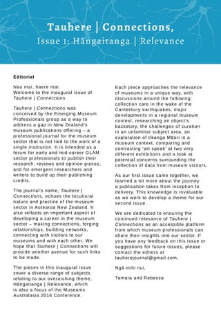 Each piece approaches the relevance
of museums in a unique way, with
discussions around the following:
collection care in the wake of the
Canterbury earthquakes, major
developments in a regional museum
context, researching an object’s
backstory, the challenges of curation
in an unfamiliar subject area, an
exploration of tikanga Māori in a
museum context, comparing and
contrasting ‘art speak’ at two very
different exhibitions and a look at
potential concerns surrounding the
collection of data from museum visitors.
As our first issue came together, we
learned a lot more about the journey
a publication takes from inception to
delivery. This knowledge is invaluable
as we work to develop a theme for our
second issue.
We are dedicated to ensuring the
continued relevance of Tauhere |
Connections as an accessible platform
from which museum professionals can
share their insights into our sector. If
you have any feedback on this issue or
suggestions for future issues, please
contact the editors at
tauherejournal@gmail.com.
Ngā mihi nui,
Tamara and Rebecca
Editorial
Nau mai, haere mai.
Welcome to the inaugural issue of
Tauhere | Connections.
Tauhere | Connections was
conceived by the Emerging Museum
Professionals group as a way to
address a gap in New Zealand’s
museum publications offering – a
professional journal for the museum
sector that is not tied to the work of a
single institution. It is intended as a
forum for early and mid-career GLAM
sector professionals to publish their
research, reviews and opinion pieces,
and for emergent researchers and
writers to build up their publishing
credits.
The journal’s name, Tauhere |
Connections, echoes the bicultural
nature and practice of the museum
sector in Aotearoa New Zealand. It
also reflects an important aspect of
developing a career in the museum
sector – making connections, forging
relationships, building networks,
connecting with visitors to our
museums and with each other. We
hope that Tauhere | Connections will
provide another avenue for such links
to be made.
The pieces in this inaugural issue
cover a diverse range of subjects
relating to our overarching theme,
Hāngaitanga | Relevance, which
is also a focus of the Museums
Australasia 2016 Conference.
Tauhere | Connections,
Issue 1: Hāngaitanga | Relevance
 