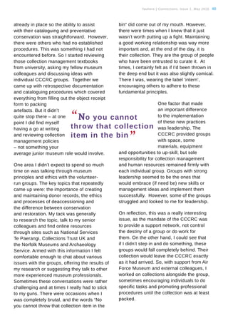 Tauhere | Connections, Issue 1, May 2016. 40
already in place so the ability to assist
with their cataloguing and preventative
conservation was straightforward. However,
there were others who had no established
procedures. This was something I had not
encountered before. So I started reviewing
those collection management textbooks
from university, asking my fellow museum
colleagues and discussing ideas with
individual CCCRC groups. Together we
came up with retrospective documentation
and cataloguing procedures which covered
everything from filling out the object receipt
form to packing
artefacts. But it didn’t
quite stop there – at one
point I did find myself
having a go at writing
and reviewing collection
management policies
– not something your
average junior museum role would involve.
One area I didn’t expect to spend so much
time on was talking through museum
principles and ethics with the volunteer-
run groups. The key topics that repeatedly
came up were: the importance of creating
and maintaining donor records, the ethics
and processes of deaccessioning and
the difference between conservation
and restoration. My tack was generally
to research the topic, talk to my senior
colleagues and find online resources
through sites such as National Services
Te Paerangi, Collections Trust UK and
the Norfolk Museums and Archaeology
Service. Armed with this information I felt
comfortable enough to chat about various
issues with the groups, offering the results of
my research or suggesting they talk to other
more experienced museum professionals.
Sometimes these conversations were rather
challenging and at times I really had to stick
to my guns. There were occasions when I
was completely brutal, and the words “No
you cannot throw that collection item in the
bin” did come out of my mouth. However,
there were times when I knew that it just
wasn’t worth putting up a fight. Maintaining
a good working relationship was way more
important and, at the end of the day, it is
their collection. They are the group of people
who have been entrusted to curate it. At
times, I certainly felt as if I’d been thrown in
the deep end but it was also slightly comical.
There I was, wearing the label ‘intern’,
encouraging others to adhere to these
fundamental principles.
One factor that made
an important difference
to the implementation
of these new practices
was leadership. The
CCCRC provided groups
with space, some
materials, equipment
and opportunities to up-skill, but sole
responsibility for collection management
and human resources remained firmly with
each individual group. Groups with strong
leadership seemed to be the ones that
would embrace (if need be) new skills or
management ideas and implement them
successfully. However, some of the groups
struggled and looked to me for leadership.
On reflection, this was a really interesting
issue, as the mandate of the CCCRC was
to provide a support network, not control
the destiny of a group or do work for
them. On the other hand, I could see that
if I didn’t step in and do something, these
groups would fall completely behind. Their
collection would leave the CCCRC exactly
as it had arrived. So, with support from Air
Force Museum and external colleagues, I
worked on collections alongside the group,
sometimes encouraging individuals to do
specific tasks and promoting professional
procedures until the collection was at least
packed.
“No you cannot
throw that collection
item in the bin
”
 