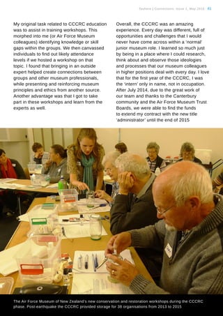 Tauhere | Connections, Issue 1, May 2016. 41
My original task related to CCCRC education
was to assist in training workshops. This
morphed into me (or Air Force Museum
colleagues) identifying knowledge or skill
gaps within the groups. We then canvassed
individuals to find out likely attendance
levels if we hosted a workshop on that
topic. I found that bringing in an outside
expert helped create connections between
groups and other museum professionals,
while presenting and reinforcing museum
principles and ethics from another source.
Another advantage was that I got to take
part in these workshops and learn from the
experts as well.
Overall, the CCCRC was an amazing
experience. Every day was different, full of
opportunities and challenges that I would
never have come across within a ‘normal’
junior museum role. I learned so much just
by being in a place where I could research,
think about and observe those ideologies
and processes that our museum colleagues
in higher positions deal with every day. I love
that for the first year of the CCCRC, I was
the ‘intern’ only in name, not in occupation.
After July 2014, due to the great work of
our team and thanks to the Canterbury
community and the Air Force Museum Trust
Boards, we were able to find the funds
to extend my contract with the new title
‘administrator’ until the end of 2015
The Air Force Museum of New Zealand’s new conservation and restoration workshops during the CCCRC
phase. Post-earthquake the CCCRC provided storage for 38 organisations from 2013 to 2015
 