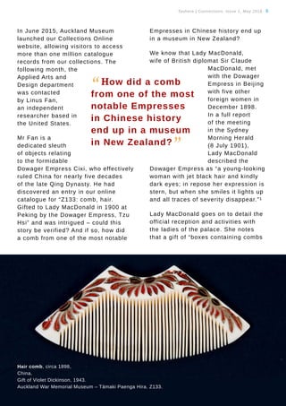 Tauhere | Connections, Issue 1, May 2016. 6
In June 2015, Auckland Museum
launched our Collections Online
website, allowing visitors to access
more than one million catalogue
records from our collections. The
following month, the
Applied Arts and
Design department
was contacted
by Linus Fan,
an independent
researcher based in
the United States.
Mr Fan is a
dedicated sleuth
of objects relating
to the formidable
Dowager Empress Cixi, who effectively
ruled China for nearly five decades
of the late Qing Dynasty. He had
discovered an entry in our online
catalogue for “Z133: comb, hair.
Gifted to Lady MacDonald in 1900 at
Peking by the Dowager Empress, Tzu
Hsi” and was intrigued – could this
story be verified? And if so, how did
a comb from one of the most notable
Empresses in Chinese history end up
in a museum in New Zealand?
We know that Lady MacDonald,
wife of British diplomat Sir Claude
MacDonald, met
with the Dowager
Empress in Beijing
with five other
foreign women in
December 1898.
In a full report
of the meeting
in the Sydney
Morning Herald
(8 July 1901),
Lady MacDonald
described the
Dowager Empress as “a young-looking
woman with jet black hair and kindly
dark eyes; in repose her expression is
stern, but when she smiles it lights up
and all traces of severity disappear.”1
Lady MacDonald goes on to detail the
official reception and activities with
the ladies of the palace. She notes
that a gift of “boxes containing combs
“How did a comb
from one of the most
notable Empresses
in Chinese history
end up in a museum
in New Zealand?
”
Hair comb, circa 1898,
China.
Gift of Violet Dickinson, 1943.
Auckland War Memorial Museum – Tāmaki Paenga Hira. Z133.
 