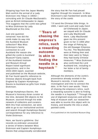 Tauhere | Connections, Issue 1, May 2016. 8
Shipping logs from the Japan Weekly
Mail confirm the arrival of a Lady
Dickinson into Tokyo in 19053 –
coinciding with Sir Claude MacDonald’s
post as British Ambassador to Japan.
This suggests that the comb was gifted
to Miss Dickinson by Lady
MacDonald at this time.
Just one question
remained: how did the
comb make its way into
the Auckland Museum
collection? Was Miss
Dickinson’s family
connection to Lord
Auckland the reason she
gifted the comb to Auckland
Museum? Early copies
of the Auckland Institute
and Museum Annual
Report listed significant
acquisitions, and in the
1943-1944 report, scanned
and published on the Museum website,
Mr Fan found specific reference to
Chinese objects brought back from
England by Captain Humphreys-
Davies to Auckland as gifts from Violet
Dickinson.
George Humphreys-Davies, the
Museum’s honorary Asian curator at
the time, donated 354 objects to the
Museum, sourced through his wide
network of collectors and curators.
With this final connection, we were
able to go to our institutional archive
and search through Humphreys-Davies’
correspondence for any reference to
Violet Dickinson.
Here, we found a goldmine. Our
records co-ordinator uncovered
a series of letters between Miss
Dickinson and Captain Humphreys-
Davies that unequivocally corroborated
the story that Mr Fan had pieced
together through his research. In Miss
Dickinson’s own handwritten words was
the story of the comb:
“I’ll send the Chinese little things. In
1905, I went with Lord and Lady Cecil
(of Chelwood) to Japan;
we stayed with Sir Claude
and Lady MacDonald
there. Lady MacDonald
gave me this present
given to her in 1900 after
the siege of Peking by
the old Dowager Empress
Tzu Hsi. The MacDonalds
were at Peking then and
then later went to Tokyo;
they had lovely Chinese
treasures.”4
Miss Dickinson
also confirmed the Lord
Auckland link, including in
her letter a list of family
members.
Although the elements of the comb’s
provenance already existed in the
Museum’s records, it took some
investigation and time to connect the
dots. In Mr Fan’s own words: “Years
of chasing the empress’s relics, such
a rewarding outcome is akin to finding
the needle in a haystack.”5
Through the
use of digitised resources and with the
help of museum staff, our researcher
was able to reunite this object with its
history, and breathe life into a small,
painted comb.
First published on the Auckland Museum blog.
“Years of
chasing the
empress’s
relics, such
a rewarding
outcome
is akin to
finding the
needle in a
haystack
”
 