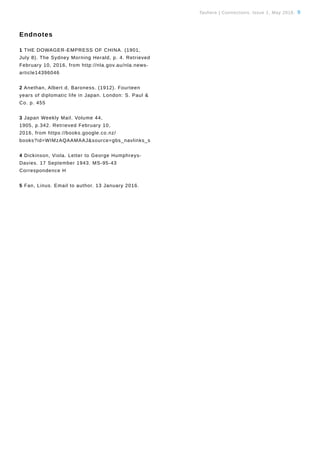 Tauhere | Connections, Issue 1, May 2016. 9
Endnotes
1 THE DOWAGER-EMPRESS OF CHINA. (1901,
July 8). The Sydney Morning Herald, p. 4. Retrieved
February 10, 2016, from http://nla.gov.au/nla.news-
article14396046
2 Anethan, Albert d, Baroness. (1912). Fourteen
years of diplomatic life in Japan. London: S. Paul &
Co. p. 455
3 Japan Weekly Mail. Volume 44,
1905, p.342. Retrieved February 10,
2016, from https://books.google.co.nz/
books?id=WIMzAQAAMAAJ&source=gbs_navlinks_s
4 Dickinson, Viola. Letter to George Humphreys-
Davies. 17 September 1943. MS-95-43
Correspondence H
5 Fan, Linus. Email to author. 13 January 2016.
 