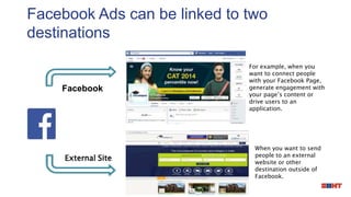Facebook Ads can be linked to two
destinations
When you want to send
people to an external
website or other
destination outside of
Facebook.
For example, when you
want to connect people
with your Facebook Page,
generate engagement with
your page’s content or
drive users to an
application.
External Site
Facebook
 