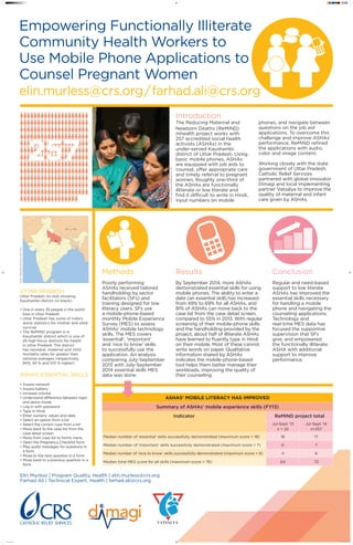 Empowering Functionally Illiterate
Community Health Workers to
Use Mobile Phone Applications to
Counsel Pregnant Women
elin.murless@crs.org / farhad.ali@crs.org
Uttar Pradesh
Uttar Pradesh (in red) showing
Kaushambi district (in black).
• One in every 35 people in the world
lives in Uttar Pradesh
• Uttar Pradesh has some of India’s
worst statistics for mother and child
survival
• The ReMiND program is in
Kaushambi district which is one of
25 high-focus districts for health
in Uttar Pradesh. The district
has neonatal, maternal and child
mortality rates far greater than
national averages (respectively,
84%, 92 % and 103 % higher)
Source:WikimediaCommonsUser:Haros
257
Elin Murless | Program Quality, Health | elin.murless@crs.org
Farhad Ali | Technical Expert, Health | farhad.ali@crs.org
Methods
Poorly performing
ASHAs received tailored
handholding by sector
facilitators (SFs) and
training designed for low
literacy users. SFs use
a mobile-phone-based
monthly Mobile Experience
Survey (MES) to assess
ASHAs’ mobile technology
skills. The MES covers
‘essential’, ‘important’
and ‘nice to know’ skills
to successfully use the
application. An analysis
comparing July‑September
2013 with July‑September
2014 essential skills MES
data was done.
Introduction
The Reducing Maternal and
Newborn Deaths (ReMiND)
mhealth project works with
257 accredited social health
activists (ASHAs) in the
under‑served Kaushambi
district of Uttar Pradesh. Using
basic mobile phones, ASHAs
are equipped with job aids to
counsel, offer appropriate care
and timely referral to pregnant
women. Roughly one-third of
the ASHAs are functionally
illiterate or low literate and
find it difficult to write in Hindi,
input numbers on mobile
phones, and navigate between
questions on the job aid
applications. To overcome this
challenge and improve ASHAs’
performance, ReMiND refined
the applications with audio,
color and image content.
Working closely with the state
government of Uttar Pradesh,
Catholic Relief Services
partnered with global innovator
Dimagi and local implementing
partner Vatsalya to improve the
quality of maternal and infant
care given by ASHAs.
Results
By September 2014, more ASHAs
demonstrated essential skills for using
mobile phones. The ability to enter a
date (an essential skill) has increased
from 49% to 69% for all ASHAs, and
81% of ASHAs can move back to the
case list from the case detail screen,
compared to 55% in 2013. With regular
screening of their mobile‑phone skills
and the handholding provided by the
project, about half of illiterate ASHAs
have learned to fluently type in Hindi
on their mobile. Most of these cannot
write words on paper. Qualitative
information shared by ASHAs
indicates the mobile‑phone‑based
tool helps them better manage their
workloads, improving the quality of
their counseling.
Conclusion
Regular and need-based
support to low literate
ASHAs has improved the
essential skills necessary
for handling a mobile
phone and navigating the
counseling applications.
Technology and
real‑time MES data has
focused the supportive
supervision that SFs
give, and empowered
the functionally illiterate
ASHA with additional
support to improve
performance.
ASHAs’ mobile literacy has improved
Summary of ASHAs’ mobile experience skills (FY13)
Indicator ReMiND project total
Jul-Sept ’13
n = 25
Jul-Sept ’14
n=257
Median number of ‘essential’ skills successfully demonstrated (maximum score = 18) 16 17
Median number of ‘important’ skills successfully demonstrated (maximum score = 7) 6 7
Median number of ‘nice to know’ skills successfully demonstrated (maximum score = 8) 4 6
Median total MES score for all skills (maximum score = 76) 64 72
ASHAs’ essential skills
• Assess network
• Assess battery
• Increase volume
• Understand difference between login
and demo mode
• Log in with password
• Type in Hindi
• Enter numeric values and date
• Select an option from a list
• Select the correct case from a list
• Move back to the case list from the
case detail screen
• Move from case list to forms menu
• Open the Pregnancy Checklist form
• Play audio messages for questions in
a form
• Move to the next question in a form
• Move back to a previous question in a
form
PhotobySatishSrivastavaforCRS
Poster ReMiND.indd 1 1/28/15 4:31:29 PM
 