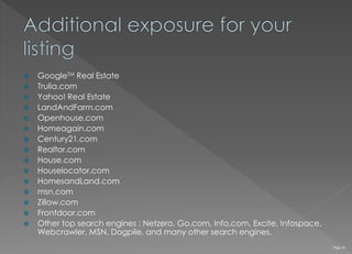  GoogleTM Real Estate
 Trulia.com
 Yahoo! Real Estate
 LandAndFarm.com
 Openhouse.com
 Homeagain.com
 Century21.com
 Realtor.com
 House.com
 Houselocator.com
 HomesandLand.com
 msn.com
 Zillow.com
 Frontdoor.com
 Other top search engines : Netzero, Go.com, Info.com, Excite, Infospace,
Webcrawler, MSN, Dogpile, and many other search engines.
Page 16
 