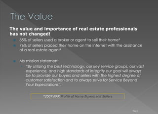 85% of sellers used a broker or agent to sell their home*
 76% of sellers placed their home on the Internet with the assistance
of a real estate agent*
 My mission statement
› “By utilizing the best technology, our key service groups, our vast
experience, and high standards of integrity our goal will always
be to provide our buyers and sellers with the highest degree of
customer satisfaction and to always strive for Service Beyond
Your Expectations”.
Page 3
The value and importance of real estate professionals
has not changed!
*2007 NAR Profile of Home Buyers and Sellers
 