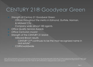  Strength of Century 21 Goodyear Green
› Offices throughout the metro in Edmond, Guthrie, Norman,
& Midwest City
› Company wide almost 100 agents.
 Office Quality Service Awards
 Office Centurian Award
 Strength of the CENTURY 21 brand
› Millward-Brown results
 CENTURY 21® continues to be the most recognized name in
real estate*
› CGRN/worldwide
Page 4
*Source: 2007 Ad Tracking Study. The survey results are based on 1216 online interviews with a national random sample of adults (ages 25-54) who are equal decision makers and who have bought or sold a
home within the past two years or plan to purchase or sell a home within the next two years. Brand awareness questions are based on a sample of 1216 respondents with a margin of error of +/- 2.4% at 90%
confidence level. The study was conducted between February 19th - October 7th, 2007 by Millward Brown, a leading global market research organization.
 