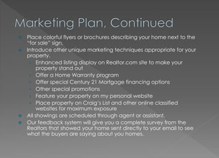  Place colorful flyers or brochures describing your home next to the
“for sale” sign.
 Introduce other unique marketing techniques appropriate for your
property.
› Enhanced listing display on Realtor.com site to make your
property stand out
› Offer a Home Warranty program
› Offer special Century 21 Mortgage financing options
› Other special promotions
› Feature your property on my personal website
› Place property on Craig’s List and other online classified
websites for maximum exposure
 All showings are scheduled through agent or assistant.
 Our feedback system will give you a complete survey from the
Realtors that showed your home sent directly to your email to see
what the buyers are saying about you homes.
 