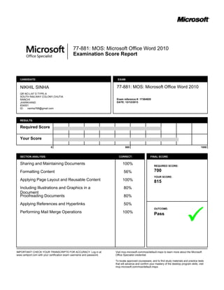 77-881: MOS: Microsoft Office Word 2010
Examination Score Report
CANDIDATE:
NIKHIL SINHA
QR NO.L/47 D TYPE-A
SOUTH RAILWAY COLONY,CHUTIA
RANCHI
JHARKHAND
834001
ID: nsinha768@gmail.com
EXAM:
77-881: MOS: Microsoft Office Word 2010
Exam reference #: 17384920
DATE: 12/12/2013
RESULTS:
Required Score
Your Score
0 500 1000
SECTION ANALYSIS: CORRECT:
Sharing and Maintaining Documents
Formatting Content
Applying Page Layout and Reusable Content
Including Illustrations and Graphics in a
Document
Proofreading Documents
Applying References and Hyperlinks
Performing Mail Merge Operations
100%
56%
100%
80%
80%
50%
100%
FINAL SCORE:
REQUIRED SCORE:
700
YOUR SCORE:
815
OUTCOME:
Pass
IMPORTANT! CHECK YOUR TRANSCRIPTS FOR ACCURACY. Log in at
www.certiport.com with your certification exam username and password.
Visit mcp.microsoft.com/mos/default.mspx to learn more about the Microsoft
Office Specialist credential.
To locate approved courseware, and to find study materials and practice tests
that will advance and confirm your mastery of the desktop program skills, visit
mcp.microsoft.com/mos/default.mspx.
 