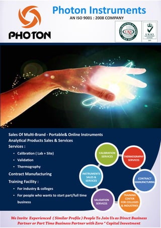 Photon Instruments
We Invite Experienced ( Similar Pro le ) People To Join Us as Direct Business
Partner or Part Time Business Partner with Zero * Capital Investment
Sales Of Mul -Brand - Portable& Online Instruments
Analy cal Products Sales & Services
Services :
Ÿ Calibra on ( Lab + Site)
Ÿ Valida on
Ÿ Thermography
Contract Manufacturing
Training Facility :
Ÿ For industry & colleges
Ÿ For people who wants to start part/full me
business
AN ISO 9001 : 2008 COMPANY
 