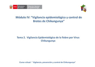 Curso virtual: “ Vigilancia, prevención y control de Chikungunya”
Módulo IV: “Vigilancia epidemiológica y control de 
Brotes de Chikungunya”
Tema 2.  Vigilancia Epidemiológica de la fiebre por Virus 
Chikungunya
 