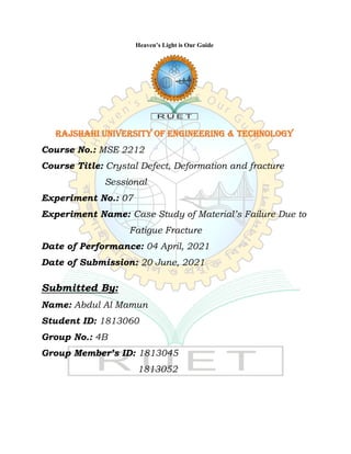 Heaven’s Light is Our Guide
Rajshahi University of Engineering & Technology
Course No.: MSE 2212
Course Title: Crystal Defect, Deformation and fracture
Sessional
Experiment No.: 07
Experiment Name: Case Study of Material’s Failure Due to
Fatigue Fracture
Date of Performance: 04 April, 2021
Date of Submission: 20 June, 2021
Submitted By:
Name: Abdul Al Mamun
Student ID: 1813060
Group No.: 4B
Group Member’s ID: 1813045
1813052
 