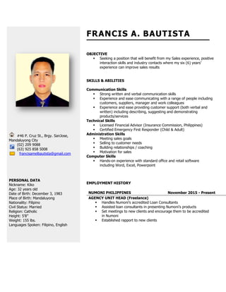 #46 P. Cruz St., Brgy. SanJose,
Mandaluyong City
(02) 209 9088
(63) 925 858 5008
francisamelbautista@gmail.com
PERSONAL DATA
Nickname: Kiko
Age: 32 years old
Date of Birth: December 3, 1983
Place of Birth: Mandaluyong
Nationality: Filipino
Civil Status: Married
Religion: Catholic
Height: 5’8”
Weight: 155 lbs.
Languages Spoken: Filipino, English
FRANCIS A. BAUTISTA
OBJECTIVE
 Seeking a position that will benefit from my Sales experience, positive
interaction skills and industry contacts where my six (6) years’
experience can improve sales results
SKILLS & ABILITIES
Communication Skills
 Strong written and verbal communication skills
 Experience and ease communicating with a range of people including
customers, suppliers, manager and work colleagues
 Experience and ease providing customer support (both verbal and
written) including describing, suggesting and demonstrating
products/services
Technical Skills
 Licensed Financial Advisor (Insurance Commission, Philippines)
 Certified Emergency First Responder (Child & Adult)
Administration Skills
 Meeting sales goals
 Selling to customer needs
 Building relationships / coaching
 Motivation for sales
Computer Skills
 Hands-on experience with standard office and retail software
including Word, Excel, Powerpoint
EMPLOYMENT HISTORY
NUMONI PHILIPPINES November 2015 - Present
AGENCY UNIT HEAD (Freelance)
 Handles Numoni’s accredited Loan Consultants
 Assisted loan consultants in presenting Numoni’s products
 Set meetings to new clients and encourage them to be accredited
in Numoni
 Established rapport to new clients
 