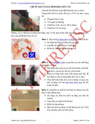 Website: www.giaiphapphongchongchayno.com Email: info@olymfire.com
4 Bước bảo vệ gia đình khi cháy nổ 1 Hotline: 0983 01 33 66
4 BƯỚC BẢO VỆ GIA ĐÌNH KHI CHÁY NỔ
Làm thế nào để bảo vệ gia đình bạn khi xảy ra cháy?
Trong năm 2014 cả nước đã xảy ra 2375 vụ cháy, trong
đó:
 90 người bị tử vong.
 143 người bị thương.
 Thiệt hại về tài sản là 1.307 tỷ đồng.
 Thiệt hại 1352 ha rừng.
Những con số thống kê là đáng báo động, bạn có thể giảm thiểu thiệt hại khi áp dụng 4 bước
bảo vệ gia đình khi cháy nổ sau:
Bước 1: Thay thế báo động khói tự động 10 năm một lần:
 Sử dụng báo khói tự động cho gia đình.
 Lắp đặt cho mỗi phòng và mỗi tầng.
 Kiểm tra, bảo dưỡng thường xuyên.
Bước 2: Đặt bình chữa cháy trong tầm tay trên mỗi tầng
trong nhà của bạn.
 Đặt bình chữa cháy tại các lối thoát hiểm, nhà bếp,
nhà để xe, tại các nơi dễ xảy ra hỏa hoạn.
 Kiểm tra bình chữa cháy mỗi tháng một lần, để
bảo đảm nó vẫn sử dụng được khi xảy ra cháy.
 Thay thế bình chữa cháy sau 12 tháng và ngay sau
khi sử dụng (Có thể nạp bình chữa cháy để tiết
kiệm chi phí).
Bước 3: Lắp đặt các thiết bị báo khói tự động trên mỗi
tầng và gần phòng ngủ.
 Sử dụng các đầu báo khói tự động tín trên thị
trường.
 Thay thế các thiết bị đã lỗi thời.
 Kiểm tra hàng tháng.
 Đầu báo khói tự động có thể lắp tại các nơi: Trên
bàn, kệ hoặc gắn cao trên tường.
 