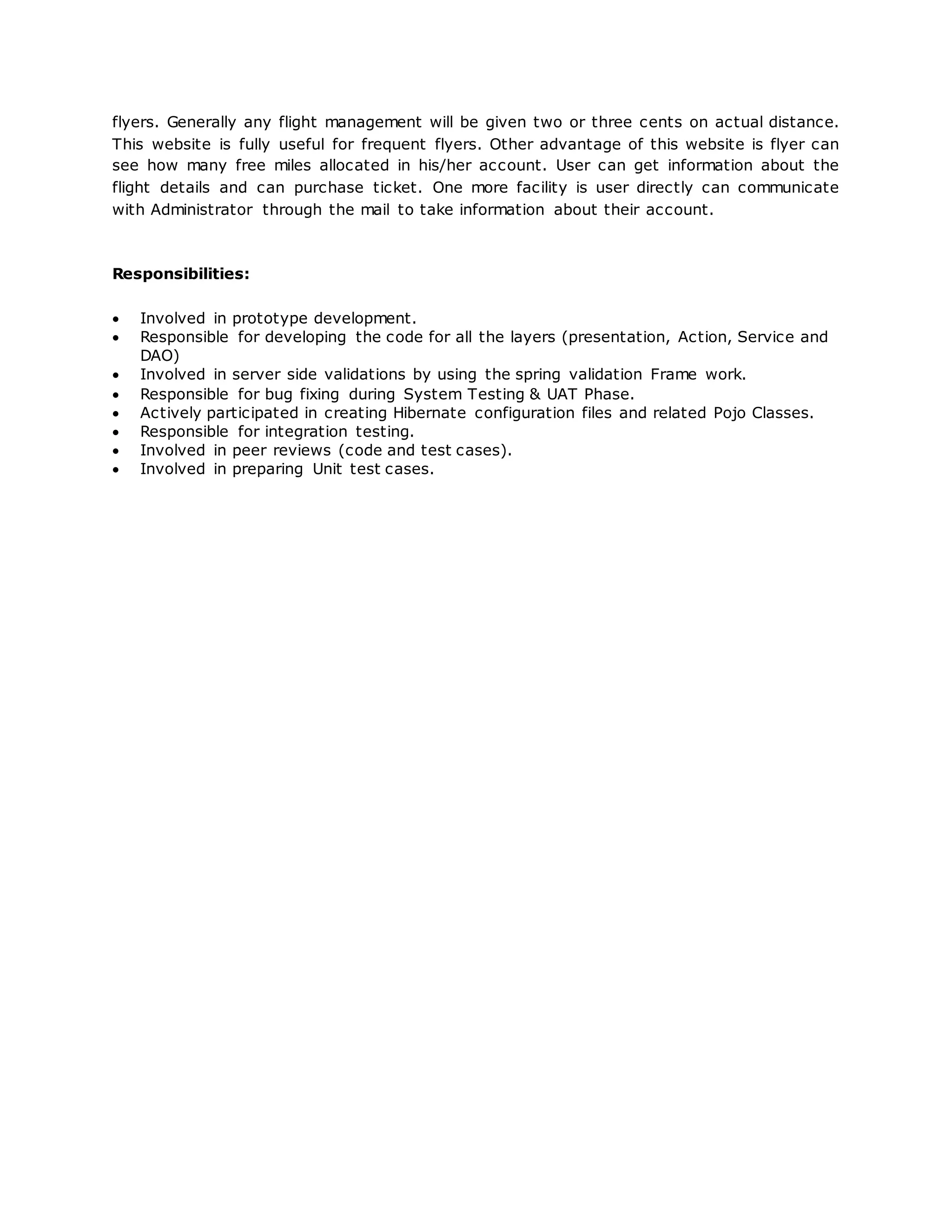 flyers. Generally any flight management will be given two or three cents on actual distance.
This website is fully useful for frequent flyers. Other advantage of this website is flyer can
see how many free miles allocated in his/her account. User can get information about the
flight details and can purchase ticket. One more facility is user directly can communicate
with Administrator through the mail to take information about their account.
Responsibilities:
 Involved in prototype development.
 Responsible for developing the code for all the layers (presentation, Action, Service and
DAO)
 Involved in server side validations by using the spring validation Frame work.
 Responsible for bug fixing during System Testing & UAT Phase.
 Actively participated in creating Hibernate configuration files and related Pojo Classes.
 Responsible for integration testing.
 Involved in peer reviews (code and test cases).
 Involved in preparing Unit test cases.
 