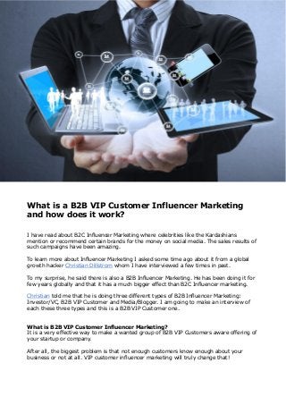 What is a B2B VIP Customer Influencer Marketing
and how does it work?
I have read about B2C Influencer Marketing where celebrities like the Kardashians
mention or recommend certain brands for the money on social media. The sales results of
such campaigns have been amazing.
To learn more about Influencer Marketing I asked some time ago about it from a global
growth hacker Christian Dillstrom whom I have interviewed a few times in past.
To my surprise, he said there is also a B2B Influencer Marketing. He has been doing it for
few years globally and that it has a much bigger effect than B2C Influencer marketing.
Christian told me that he is doing three different types of B2B Influencer Marketing:
Investor/VC, B2B VIP Customer and Media/Blogger. I am going to make an interview of
each these three types and this is a B2B VIP Customer one.
What is B2B VIP Customer Influencer Marketing?
It is a very effective way to make a wanted group of B2B VIP Customers aware offering of
your startup or company.
After all, the biggest problem is that not enough customers know enough about your
business or not at all. VIP customer influencer marketing will truly change that!
 