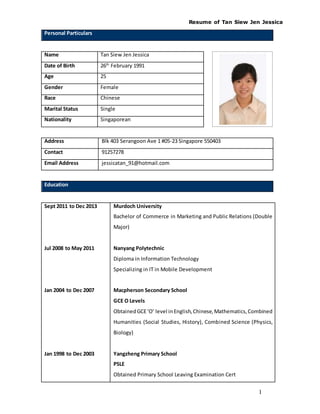 Resume of Tan Siew Jen Jessica
1
Personal Particulars
Name Tan Siew Jen Jessica
Date of Birth 26th
February 1991
Age 25
Gender Female
Race Chinese
Marital Status Single
Nationality Singaporean
Address Blk 403 Serangoon Ave 1 #05-23 Singapore 550403
Contact 91257278
Email Address jessicatan_91@hotmail.com
Education
Sept 2011 to Dec 2013
Jul 2008 to May 2011
Jan 2004 to Dec 2007
Jan 1998 to Dec 2003
Murdoch University
Bachelor of Commerce in Marketing and Public Relations (Double
Major)
Nanyang Polytechnic
Diploma in Information Technology
Specializing in IT in Mobile Development
Macpherson Secondary School
GCE O Levels
ObtainedGCE‘O’ level inEnglish,Chinese,Mathematics,Combined
Humanities (Social Studies, History), Combined Science (Physics,
Biology)
Yangzheng Primary School
PSLE
Obtained Primary School Leaving Examination Cert
 