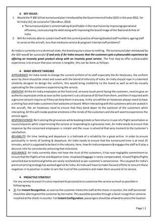 Page | 2
KEY ISSUES:
1. Wouldthe ₹ 300 billion turnaroundplanintroduced bythe Governmentof India(GOI) inthe year2012, for
AirIndia(AI),be successful?(Bundhun,2014)
 The turnaroundplanis aimedmaking AI profitable inthe nearfuture byimprovingoperational
efficiency,restructuringthe debt alongwithimprovingthe brandimage of the National Airline of
India.
2. Will AirIndiabe able to sustainitself withthe currentpractice of havingbloatedstaff numbers,ageingstaff
to serve onthe aircraft, lessthanmediocre service & poignantinternal staff problems?
AirIndiais currentlyisina dismissal state,the brandequityisclose to nothing. The turnaround plan introduced by
the GOI would be successful if and only if Air India ensures that the customers gets a pleasurable experience by
offering an insanely great product along with an insanely great service. The first step to offer a pleasurable
experience is to ensure that your service is tangible, this can be done as follows:
MAKE SERVICE TANGIBLE
APPEARANCE:AirIndia needs to change the current uniform of its staff especially the Air Hostesses, the uniform
worn by them should be smart and suave with the blend of ethnicity of India. Air India should rope in a talented
celebrity designer to design the uniform, this would bring credibility to the brand as well as will be visually
captivating for the customers experiencing the service.
EMPATHY:All the Air India employees at the front end, at every touch point facing the customer, need to give an
authenticexpressive smile assoonasthe customersisat a distance of 10 feetfromthem,andthen if required with
a genuine concerninquire asif theycanhelptheminanyway. Inthe aircraftthe air hostessesalways need to have
a smilingface andmake customersfeel welcome onboard.Wheninteractingwiththe customerswhoare seatedin
the aircraft, the air hostesses need to ensure that they bend down to the eyelevel of the customers while
interacting.All thiswill invoke positive emotionsinthe mindsof the customersandshe will wanttoexperience the
service again.
RESPONSIVENESS:Be itsolvingthe grievances while bookingticketsorfare returnsincase of a flight cancellation or
issues/requests while experiencing the service or responding to a grievance mail, Air India needs to ensure that
response by the concerned employees is instant and the issue is solved at that very moment to the customer’s
satisfaction.
RELIABILITY: On time landing and departure is a hallmark of a reliability for a great airline. In order to ensure
punctuality in terms of landing & departure, Air India needs to ensure that the turnaround time is at most 25
minutes,whichissupposedtobe bestinthe industry.Here,how AirIndiaempowers&engagesthe staff will play a
decisive role for consistently achieving that milestone.
ASSURANCE: Air India currently does not have the trust of the customers, it has near negligible commitment to
ensure thatthe flightsarrive anddeparton time,misplaced baggage is rarely compensated, missed flights/flights
cancelleddue totechnical glitches are rarely rescheduled as per customer’s convenience. This coupled Air India’s
premiumpricingstrategyhasworkedagainstAirIndia.AirIndiawill have tomake focused efforts to convert these
negatives in to positive in order to win the trust of the customers and make them assured of its service.
PROACTIVE STRATEGY
For any service to excel itisveryimportanttopersonalizeorcustomize the service asmuchaspossible in
followingway,
 3i: For Instant Recognition,as soonas the customermeetsthe staff at the check-incounter,the staff personnel
shouldbe able togreetthe customerby hername.Thiswouldbe possible through a facial recognition cameras
installedatthe check-incounter.ForInstantConfiguration,passengersshouldbe allowedtoselectthe location
 