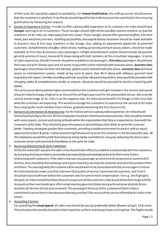 Page | 3
of theirseat,this would be subject to availability. For Instant Gratification, the staff personnel should ensure
that the customersissatisfied,if notthe doeverythingwithinthe limitstoensure hersatisfaction thusensuring
gratification by honouring her request.
 Service VsExperience VsPrice: Inorder tooffera pleasurable experience to its customers Air India should have
lounges catering to all its customers. These lounges should offer all the possible creature comforts so that the
customers of Air India can relax away from the crowd. These lounges should offer gourmet buffets, à la carte
meals,barsand fresh juice bars.Soothing spa facilities,massage& beauty treatment should be made available
to business class & first class travellers in the lounge, thus adding an aspirational appeal for its potential
customers.Complimentary chauffeur-driveservice,making useof only premium luxury sedans, should be made
available to first class & business class passengers. Inflight entertainment system should include all possible
genre & varieties of music, movies&TV shows alongwith kids’ cartoons,all thisinmultiple languages. In terms
of cabinexperience,freeWi-Fiservice should meavailableto all passengers.First class passengers should have
theirown suitwith shower spas and an access to gourmet cuisine matched with exclusive wines, business class
passengersshouldhave facilities like flat bed, global cuisine matched with fine wines, economy class will have
access to entertainment system, ample of leg room & space, free Wi-Fi along with delicious gourmet meal
inspired by the region. Families travelling with kids wouldbe allowed to board first,they would be provided with
changing tables & complimentary stroller at airports. Bassinets would be provided to families travelling with
babies.
Thisservice providedwouldbe highlycustomizedthusthe customerswill getinvolvedin the service and would
allowAirIndiatocharge a highprice as theywill be willingtopaymore for the pleasurable service.Butsince the
current brand image of Air India is on the negative side, Air India would benefit if it charges a littl e less than
whatthe customersare expecting.This would encourage the customers to experience the service of Air India
thus creating the much needed initial inflows, gradually becoming the first choice to fly.
 Networkof commitment & Hostmanship:ForAirIndiatodeliverapleasurableexperience,AirIndiashould
follow hostmanship tothe hilt.All the employeesshouldbe treated asbusinesspartners,they should betreated
with samerespect,concern and caring attitudewithin the organization thatthey areexpected to sharewith the
customersof Air India.Theyshouldbe giventhe powerto do anything in their limits to servethe customer
better.Treating employeesgreaterthan customers,providing a stableenvironmentto workin with an equal
opportunity to learn & grow,iswhat wouldbringthatpassiontoserve the customerinthe bestpossible way. All
the employeeswould then pridethemselvesby being highly committed to onegoal,delivering the bestin class
customerservice withwarmth& friendliness in the spirit Air India.
 Nurturing Relationship &Claim Validation:
All the AirIndiastaff,epicallythe cabincrewshouldmake effortstoestablisharelationshipwiththe customers,
by knowing thefrequentflyerspersonally and respectfully acknowledging themby theirnamefosters
relationshipwithcustomers.If the cabincrew seesanypassengeratsome kindof uneasinessorsome kindof
distress,theyshouldbythemselvesgoandinquire how theycanhelpthe customerandsolve the problemthen
and there.Thiswouldgratifythe customers&he wouldwantto be associatedwiththe service againinfuture.
AirIndiashouldalsomake sure that itdeliversthatqualityof service itpromisesthe customer,andif notit
shouldpenalizeitself evenbefore the customersasksforsome kindof compensation.Fore.g.:the flightgets
delayed,AirIndiashoulddistribute discountcouponstoall the customers thatwouldallow themtogeta hefty
discountontheirnextbookingoroffercomplimentarygourmetdishesalongwithexclusive alcoholic&non-
alcoholicdrinksfree of costonce on board.Thiswouldgainthe trust of the customersthatAirIndiais
committedtoserve theminthe bestpossible wayandthey’llbe assure of the service offeredbyAirIndiainthe
future.
 Assaulting 5 Senses:
For assaultingthe visual appeal,all cabincrew should be young (preferably below 28 years of age), fit & smart.
Theyshouldprofessionallydressedintheirrespective uniform andalwayshave asmilingface.The flightsshould
 