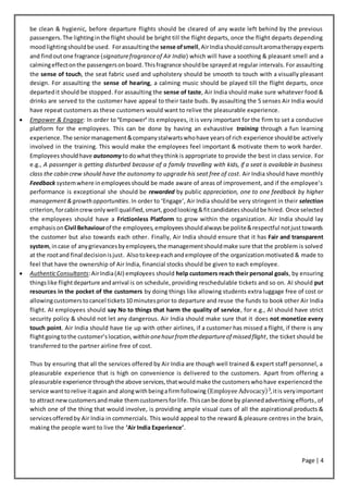 Page | 4
be clean & hygienic, before departure flights should be cleared of any waste left behind by the previous
passengers. The lightinginthe flight should be bright till the flight departs, once the flight departs depending
moodlightingshouldbe used. Forassaultingthe sense ofsmell,AirIndiashouldconsultaromatherapyexperts
and findoutone fragrance (signaturefragranceof Air India) which will have a soothing & pleasant smell and a
calmingeffectonthe passengersonboard.Thisfragrance shouldbe sprayedat regular intervals. For assaulting
the sense of touch, the seat fabric used and upholstery should be smooth to touch with a visually pleasant
design. For assaulting the sense of hearing, a calming music should be played till the flight departs, once
departedit should be stopped. For assaulting the sense of taste, Air India should make sure whatever food &
drinks are served to the customer have appeal to their taste buds. By assaulting the 5 senses Air India would
have repeat customers as these customers would want to relive the pleasurable experience.
 Empower & Engage: In order to ‘Empower’ its employees, it is very important for the firm to set a conducive
platform for the employees. This can be done by having an exhaustive training through a fun learning
experience.The seniormanagement&companystalwartswhohave yearsof rich experience shouldbe actively
involved in the training. This would make the employees feel important & motivate them to work harder.
Employeesshouldhave autonomytodowhattheythinkis appropriate to provide the best in class service. For
e.g., A passenger is getting disturbed because of a family travelling with kids, if a seat is available in business
class the cabin crew should have the autonomy to upgrade his seat free of cost. Air India should have monthly
Feedback systemwhere inemployeesshould be made aware of areas of improvement, and if the employee’s
performance is exceptional she should be rewarded by public appreciation, one to one feedback by higher
management&growthopportunities.In order to ‘Engage’, Air India should be very stringent in their selection
criterion,forcabincrewonlywell qualified,smart,goodlooking&fitcandidatesshouldbe hired. Once selected
the employees should have a Frictionless Platform to grow within the organization. Air India should lay
emphasison Civil Behaviourof the employees,employeesshouldalwaysbe polite&respectful notjusttowards
the customer but also towards each other. Finally, Air India should ensure that it has Fair and transparent
system,incase of anygrievancesbyemployees,the managementshouldmake sure that the problem is solved
at the rootand final decisionisjust. Alsotokeepeachandemployee of the organization motivated & made to
feel that have the ownership of Air India, financial stocks should be given to each employee.
 AuthenticConsultants:AirIndia(AI) employees should help customers reach their personal goals, by ensuring
thingslike flightdeparture andarrival is on schedule, providing reschedulable tickets and so on. AI should put
resources in the pocket of the customers by doing things like allowing students extra luggage free of cost or
allowingcustomerstocancel tickets10 minutesprior to departure and reuse the funds to book other Air India
flight. AI employees should say No to things that harm the quality of service, for e.g., AI should have strict
security policy & should not let any dangerous. Air India should make sure that it does not monetize every
touch point. Air India should have tie up with other airlines, if a customer has missed a flight, if there is any
flightgoingtothe customer’s location, within onehourfromthedepartureof missed flight, the ticket should be
transferred to the partner airline free of cost.
Thus by ensuring that all the services offered by Air India are though well trained & expert staff personnel, a
pleasurable experience that is high on convenience is delivered to the customers. Apart from offering a
pleasurable experience throughthe above services,thatwouldmake the customerswhohave experienced the
service wanttorelive itagain and alongwith beingafirmfollowing (Employee Advocacy)3,itis veryimportant
to attract newcustomersandmake themcustomersforlife.Thiscanbe done by plannedadvertising efforts, of
which one of the thing that would involve, is providing ample visual cues of all the aspirational products &
servicesofferedby Air India in commercials. This would appeal to the reward & pleasure centres in the brain,
making the people want to live the ‘Air India Experience’.
 
