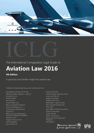The International Comparative Legal Guide to:
A practical cross-border insight into aviation law
Published by Global Legal Group, with contributions from:
Advokatfirman Eriksson & Partners
Alexander Holburn Beaudin + Lang LLP
Ante law firm LLC
Arnecke Sibeth
Arte Law Firm
Austen-Peters & Co
Bahas, Gramatidis & Partners
Chacón & Rodríguez, S.C.
Christodoulou & Mavrikis Inc.
Clyde & Co
DDSA – De Luca, Derenusson,
Schuttoff e Azevedo Advogados
Dentons US LLP
Dingli & Dingli Law Firm
GDP Advogados
Kaye Scholer LLP
Kromann Reumert
Kubes Passeyrer Attorneys at Law
Locke Lord (UK) LLP	
Maples and Calder
McAfee & Taft, A P.C.
MMMLegal - Legal Counsels
Mori Hamada & Matsumoto
ONV LAW
Rojs, Peljhan, Prelesnik & partners
Salazar & Asociados
Studio Pierallini
VARUL and partners
Ventura Garcés & López-Ibor
Abogados
VISCHER AG
4th Edition
Aviation Law 2016
ICLG
 