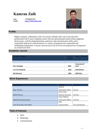 Highly energetic, enthusiastic with a no-excuses attitude and is up to any task and a
professional with 9 years of pharma career who has demonstrated sound welfare judgment,
decisiveness, well-developed planning, analytical, and communication skills, and a
consistently high level of performance in a variety of progressively responsible and
challenging assignments. Constant communication with all levels of management has strengthened
my interpersonal skills.
• Sales
• Marketing
• communication
- 1 -
Certificate / Degree Year of
Passing
Board / University
B.Sc ( Zoology) 2005
University Of
Pesh
F.Sc ( Pre Medical) 2003 BISE Mardan
SSC (Science) 2001 BISE Pesh
Organization Position Duration
Reko Pharma
Medical
information officer 01 year
INDUS Pharma
Senior Sales
Business Associate 03 Years
ASIAN Continental pharma
Senior Medical
Information Officer 03 Years
Care touch drug store dubai
Sales
representative One and half year
Kamran Zaib
Cell: +971504211197
Email: kami_1144@yahoo.com
Field of Interest:
Academic record:
Profile:
Work Experience:
 