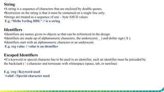 String
▪A string is a sequence of characters that are enclosed by double quotes.
▪Restriction on the string is that it must be contained on a single line only.
▪Strings are treated as a sequence of one – byte ASCII values.
E.g. “Hello Verilog HDL” // is a string
Identifiers
▪Identifiers are names given to objects so that can be referenced in the design.
▪Identifiers are made up of alphanumeric characters, the underscore( _ ) and dollar sign ( $ ).
▪Identifiers start with an alphanumeric character or an underscore.
E.g. reg value // value is an identifier
Escaped Identifiers
▪If a keyword or special character has to be used in an identifier, such an identifier must be preceded by
the backslash (  ) character and terminate with whitespace (space, tab, or newline)
E.g. reg //Keyword used
valid! //Special character used
 
