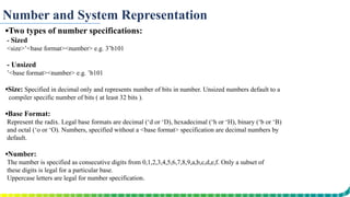 Number and System Representation
▪Two types of number specifications:
- Sized
<size>’<base format><number> e.g. 3’b101
- Unsized
’<base format><number> e.g. ’b101
▪Size: Specified in decimal only and represents number of bits in number. Unsized numbers default to a
compiler specific number of bits ( at least 32 bits ).
▪Base Format:
Represent the radix. Legal base formats are decimal (‘d or ‘D), hexadecimal (‘h or ‘H), binary (‘b or ‘B)
and octal (‘o or ‘O). Numbers, specified without a <base format> specification are decimal numbers by
default.
▪Number:
The number is specified as consecutive digits from 0,1,2,3,4,5,6,7,8,9,a,b,c,d,e,f. Only a subset of
these digits is legal for a particular base.
Uppercase letters are legal for number specification.
 