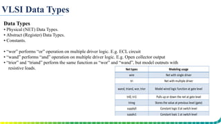 VLSI Data Types
Data Types
▪ Physical (NET) Data Types.
▪ Abstract (Register) Data Types.
▪ Constants.
▪ “wor” performs “or” operation on multiple driver logic. E.g. ECL circuit
▪ “wand” performs “and” operation on multiple driver logic. E.g. Open collector output
▪ “trior” and “triand” perform the same function as “wor” and “wand”, but model outputs with
resistive loads.
 