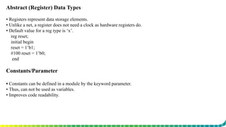 Abstract (Register) Data Types
▪ Registers represent data storage elements.
▪ Unlike a net, a register does not need a clock as hardware registers do.
▪ Default value for a reg type is ‘x’.
reg reset;
initial begin
reset = 1’b1;
#100 reset = 1’b0;
end
Constants/Parameter
▪ Constants can be defined in a module by the keyword parameter.
▪ Thus, can not be used as variables.
▪ Improves code readability.
 