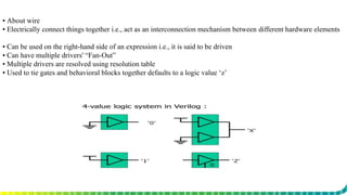 ▪ About wire
▪ Electrically connect things together i.e., act as an interconnection mechanism between different hardware elements
▪ Can be used on the right-hand side of an expression i.e., it is said to be driven
▪ Can have multiple drivers' “Fan-Out”
▪ Multiple drivers are resolved using resolution table
▪ Used to tie gates and behavioral blocks together defaults to a logic value ‘z’
 