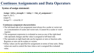 Continuos Assignments and Data Operators
Syntax of assign statement:
Assign < drive_strength > < delay > < list_of_assignment >
input A, B, C;
output Y;
Assign Y = ~(A & B) | C
Continuous assignment characteristics:
▪ The left-hand side of an assignment must always be a scalar or vector net
or a concatenation of scalar and vector nets. It cannot be a scalar or vector
register.
▪ The assignment expression is evaluated as soon as one of the right-hand
side operands changes and the value is assigned to left hand side.
▪ The operands on right hand side can be registers or nets or function calls.
Registers or nets can be scalars or vectors.
▪ Delay values can be specified for assignments in terms of time units. Delay
values are used to control the time when a net is assigned the evaluated
value.
 