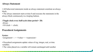 Always Statement
▪ All behavioral statements inside an always statement constitute an always
block.
▪ The always statement starts at time 0 and executes the statements in the
always block continuously in a looping fashion.
//Toggle clock every half-cycle (time period = 20)
always
#10 clock = ~clock;
Procedural Assignments
Syntax:
<assignment> :: = <!value> = <expression>
▪ Procedural assignments update values of reg, integer, real, or time
variables.
▪ The value placed on a variable will remain unchanged until another
procedural assignment updates the variable with a different value.
 