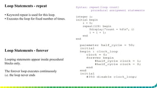Loop Statements - repeat
▪ Keyword repeat is used for this loop.
▪ Executes the loop for fixed number of times.
Loop Statements - forever
Looping statements appear inside procedural
blocks only.
The forever loop executes continuously
i.e. the loop never ends
 