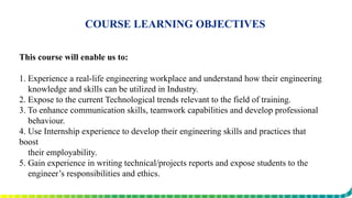 COURSE LEARNING OBJECTIVES
This course will enable us to:
1. Experience a real-life engineering workplace and understand how their engineering
knowledge and skills can be utilized in Industry.
2. Expose to the current Technological trends relevant to the field of training.
3. To enhance communication skills, teamwork capabilities and develop professional
behaviour.
4. Use Internship experience to develop their engineering skills and practices that
boost
their employability.
5. Gain experience in writing technical/projects reports and expose students to the
engineer’s responsibilities and ethics.
 