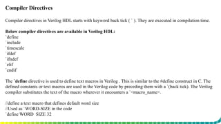 Compiler Directives
Compiler directives in Verilog HDL starts with keyword back tick ( ` ). They are executed in compilation time.
Below compiler directives are available in Verilog HDL:
`define
`include
`timescale
`ifdef
`ifndef
`elif
`endif
The `define directive is used to define text macros in Verilog . This is similar to the #define construct in C. The
defined constants or text macros are used in the Verilog code by preceding them with a `(back tick). The Verilog
compiler substitutes the text of the macro wherever it encounters a `<macro_name>.
//define a text macro that defines default word size
//Used as `WORD-SIZE in the code
`define WORD_SIZE 32
 