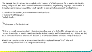 The `include directive allows you to include entire contents of a Verilog source file in another Verilog file
during compilation. This works similarly to the #include in the C programming language. This directive is
typically used to include header files, which typically contain global or commonly used definitions
// Include the file header.v, which contains declarations in the
// main verilog file design.v.
`include header.v
...
...
<Verilog code in the file design.v>
...
`Often, in a single simulation, delay values in one module need to be defined by using certain time unit, e.g., 1
us, and delay values in another module need to be defined by using a different time unit, e.g., 100 ns. Verilog
HDL allows the reference time unit for modules to be specified with the ' timescale compiler directive.
Conditional compilation can be accomplished by using compiler directives `ifdef, `else, and
`endif. Verilog source code to be compiled conditionally.
 