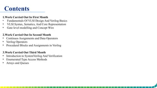 Contents
1.Work Carried Out In First Month
• Fundamentals Of VLSI Design And Verilog Basics
• VLSI:Syntax, Sematics, And Core Representation
• Gate level modelling and Concept Wire
2.Work Carried Out In Second Month
• Continuos Assignments and Data Operators
• Verilog Operators
• Procedural Blocks and Assignments in Verilog
3.Work Carried Out Third Month
• Introduction to SystemVerilog And Verification
• Enumerated Type Access Methods
• Arrays and Queues
 