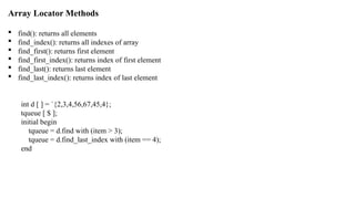 Array Locator Methods
 find(): returns all elements
 find_index(): returns all indexes of array
 find_first(): returns first element
 find_first_index(): returns index of first element
 find_last(): returns last element
 find_last_index(): returns index of last element
int d [ ] = `{2,3,4,56,67,45,4};
tqueue [ $ ];
initial begin
tqueue = d.find with (item > 3);
tqueue = d.find_last_index with (item == 4);
end
 