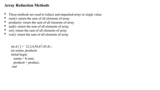 Array Reduction Methods
 These methods are used to reduce and unpacked array in single value.
 sum(): return the sum of all elements of array
 product(): return the sum of all elements of array
 and(): return the sum of all elements of array
 or(): return the sum of all elements of array
 xor(): return the sum of all elements of array
int d [ ] = `{2,3,4,56,67,45,4};
int summ, productt;
initial begin
summ = b.sum;
productt = product;
end
 