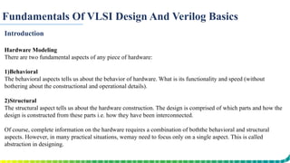 Fundamentals Of VLSI Design And Verilog Basics
Introduction
Hardware Modeling
There are two fundamental aspects of any piece of hardware:
1)Behavioral
The behavioral aspects tells us about the behavior of hardware. What is its functionality and speed (without
bothering about the constructional and operational details).
2)Structural
The structural aspect tells us about the hardware construction. The design is comprised of which parts and how the
design is constructed from these parts i.e. how they have been interconnected.
Of course, complete information on the hardware requires a combination of boththe behavioral and structural
aspects. However, in many practical situations, wemay need to focus only on a single aspect. This is called
abstraction in designing.
 