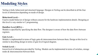 Modeling Styles
Verilog is both, behavioral and structural language. Designs in Verilog can be described at all the four
levels of abstraction depending on needs of design.
Behavioral Level: -
Used to model behavior of design without concern for the hardware implementation details. Designing at
this level is very similar to C programming.
Dataflow Level [RTL]: -
Module is specified by specifying the data flow. The designer is aware of how the data flows between
registers.
Gate Level: -
Module is implemented in terms of logic gates & interconnections between them. Design at this level is
similar to describing design in terms of gate level logical diagram.
Switch Level: -
lowest level of abstraction provided by Verilog. Module can be implemented in terms of switches, storage
nodes & interconnection between them.
 