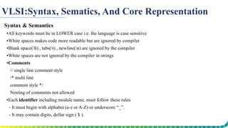 VLSI:Syntax, Sematics, And Core Representation
Syntax & Semantics
▪All keywords must be in LOWER case i.e. the language is case sensitive
▪White spaces makes code more readable but are ignored by compiler
▪Blank space(b) , tabs(t) , newline(n) are ignored by the compiler
▪White spaces are not ignored by the compiler in strings
▪Comments
// single line comment style
/* multi line
comment style */
Nesting of comments not allowed
▪Each identifier including module name, must follow these rules
- It must begin with alphabet (a-z or A-Z) or underscore “_”.
- It may contain digits, dollar sign ( $ ).
- No space is allowed inside an identifier.
 