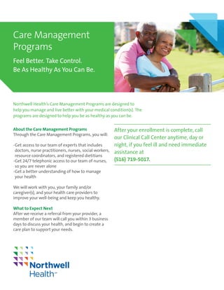 About the Care Management Programs
Through the Care Management Programs, you will:
--Get access to our team of experts that includes
	doctors, nurse practitioners, nurses, social workers,
	resource coordinators, and registered dietitians
--Get 24/7 telephonic access to our team of nurses, 	
	so you are never alone
--Get a better understanding of how to manage 		
	your health
We will work with you, your family and/or
caregiver(s), and your health care providers to
improve your well-being and keep you healthy.
Northwell Health’s Care Management Programs are designed to
help you manage and live better with your medical condition(s). The
programs are designed to help you be as healthy as you can be.
Care Management
Programs
Feel Better. Take Control.
Be As Healthy As You Can Be.
After your enrollment is complete, call
our Clinical Call Center anytime, day or
night, if you feel ill and need immediate
assistance at
(516) 719-5017.
What to Expect Next
After we receive a referral from your provider, a
member of our team will call you within 3 business
days to discuss your health, and begin to create a
care plan to support your needs.
 