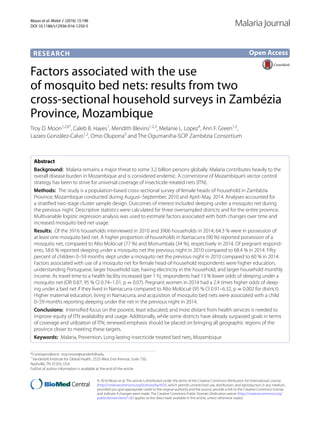 Moon et al. Malar J (2016) 15:196
DOI 10.1186/s12936-016-1250-5
RESEARCH
Factors associated with the use
of mosquito bed nets: results from two
cross‑sectional household surveys in Zambézia
Province, Mozambique
Troy D. Moon1,2,6*
, Caleb B. Hayes1
, Meridith Blevins1,2,3
, Melanie L. Lopez4
, Ann F. Green1,2
,
Lazaro González‑Calvo1,2
, Omo Olupona5
and The Ogumaniha-SCIP Zambézia Consortium
Abstract 
Background:  Malaria remains a major threat to some 3.2 billion persons globally. Malaria contributes heavily to the
overall disease burden in Mozambique and is considered endemic. A cornerstone of Mozambique’s vector control
strategy has been to strive for universal coverage of insecticide-treated nets (ITN).
Methods:  The study is a population-based cross-sectional survey of female heads-of-household in Zambézia
Province, Mozambique conducted during August–September, 2010 and April–May, 2014. Analyses accounted for
a stratified two-stage cluster sample design. Outcomes of interest included sleeping under a mosquito net during
the previous night. Descriptive statistics were calculated for three oversampled districts and for the entire province.
Multivariable logistic regression analysis was used to estimate factors associated with both changes over time and
increased mosquito bed net usage.
Results:  Of the 3916 households interviewed in 2010 and 3906 households in 2014, 64.3 % were in possession of
at least one mosquito bed net. A higher proportion of households in Namacurra (90 %) reported possession of a
mosquito net, compared to Alto Molócuè (77 %) and Morrumbala (34 %), respectively in 2014. Of pregnant respond‑
ents, 58.6 % reported sleeping under a mosquito net the previous night in 2010 compared to 68.4 % in 2014. Fifty
percent of children 0–59 months slept under a mosquito net the previous night in 2010 compared to 60 % in 2014.
Factors associated with use of a mosquito net for female head-of-household respondents were higher education,
understanding Portuguese, larger household size, having electricity in the household, and larger household monthly
income. As travel time to a health facility increased (per 1 h), respondents had 13 % lower odds of sleeping under a
mosquito net (OR 0.87; 95 % CI 0.74–1.01, p = 0.07). Pregnant women in 2014 had a 2.4 times higher odds of sleep‑
ing under a bed net if they lived in Namacurra compared to Alto Molócuè (95 % CI 0.91–6.32, p = 0.002 for district).
Higher maternal education, living in Namacurra, and acquisition of mosquito bed nets were associated with a child
0–59 months reporting sleeping under the net in the previous night in 2014.
Conclusions:  Intensified focus on the poorest, least educated, and most distant from health services is needed to
improve equity of ITN availability and usage. Additionally, while some districts have already surpassed goals in terms
of coverage and utilization of ITN, renewed emphasis should be placed on bringing all geographic regions of the
province closer to meeting these targets.
Keywords:  Malaria, Prevention, Long-lasting insecticide treated bed nets, Mozambique
© 2016 Moon et al. This article is distributed under the terms of the Creative Commons Attribution 4.0 International License
(http://creativecommons.org/licenses/by/4.0/), which permits unrestricted use, distribution, and reproduction in any medium,
provided you give appropriate credit to the original author(s) and the source, provide a link to the Creative Commons license,
and indicate if changes were made. The Creative Commons Public Domain Dedication waiver (http://creativecommons.org/
publicdomain/zero/1.0/) applies to the data made available in this article, unless otherwise stated.
Open Access
Malaria Journal
*Correspondence: troy.moon@vanderbilt.edu
1
Vanderbilt Institute for Global Health, 2525 West End Avenue, Suite 750,
Nashville, TN 37203, USA
Full list of author information is available at the end of the article
 